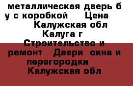  металлическая дверь б/у с коробкой,  › Цена ­ 5 000 - Калужская обл., Калуга г. Строительство и ремонт » Двери, окна и перегородки   . Калужская обл.